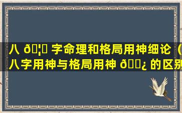 八 🦉 字命理和格局用神细论（八字用神与格局用神 🌿 的区别）